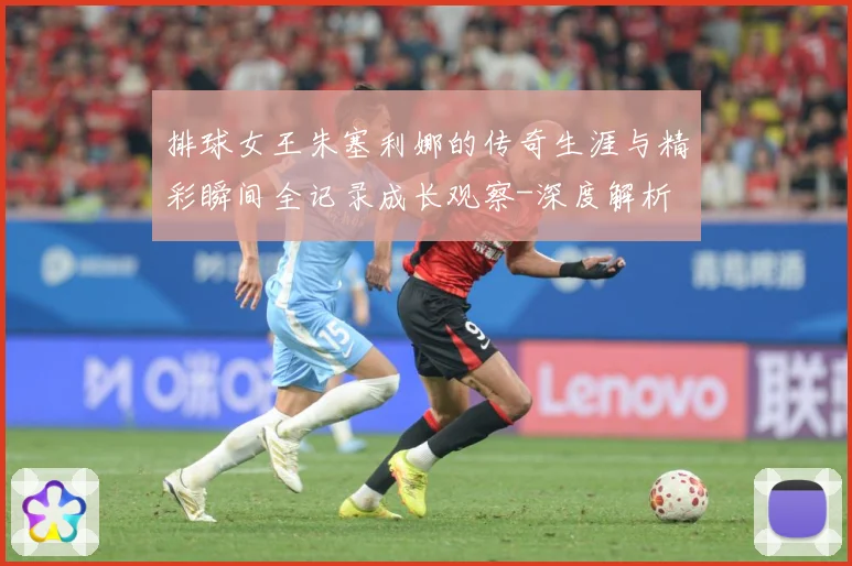 排球女王朱塞利娜的传奇生涯与精彩瞬间全记录成长观察-深度解析