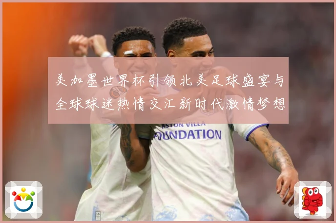 美加墨世界杯引领北美足球盛宴与全球球迷热情交汇新时代激情梦想战术观察-深度解析