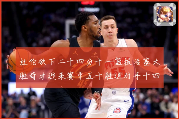 杜伦砍下二十四分十一篮板活塞大胜奇才迎来赛季五十胜送对手十四成长观察-深度解析