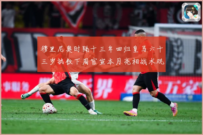 穆里尼奥时隔十三年回归皇马六十三岁执教下周官宣本月亮相战术观察-深度解析